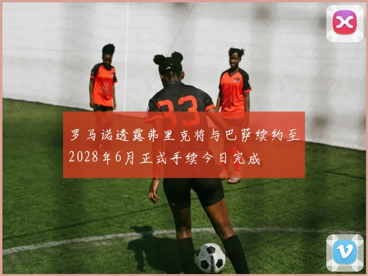 罗马诺透露弗里克将与巴萨续约至2028年6月正式手续今日完成