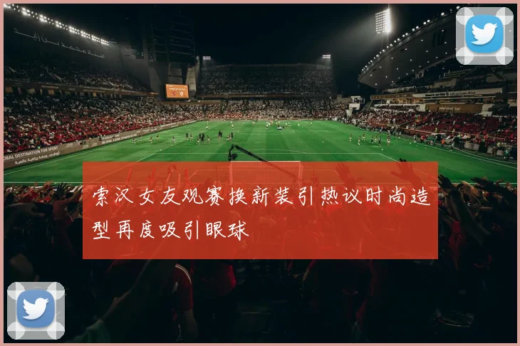 索汉女友观赛换新装引热议时尚造型再度吸引眼球
