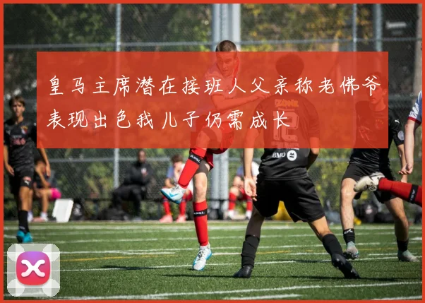 皇马主席潜在接班人父亲称老佛爷表现出色我儿子仍需成长