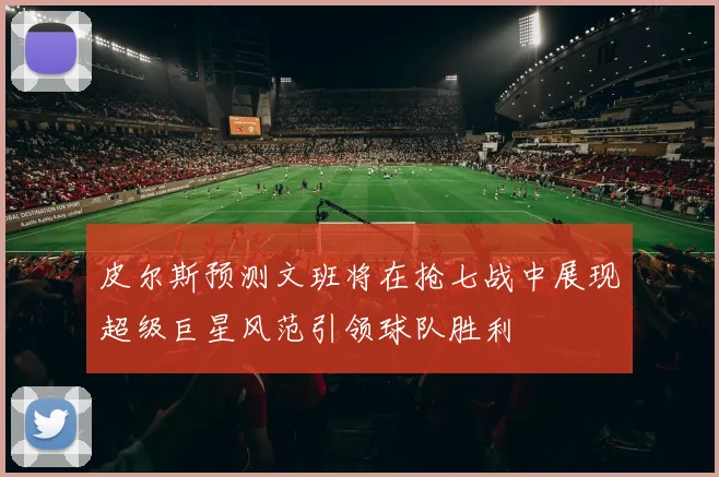 皮尔斯预测文班将在抢七战中展现超级巨星风范引领球队胜利