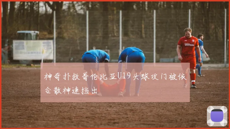 神奇扑救哥伦比亚U19头球攻门被依合散神速挡出