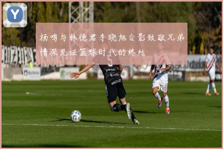 杨鸣与韩德君李晓旭合影致敬兄弟情深见证篮球时代的终结