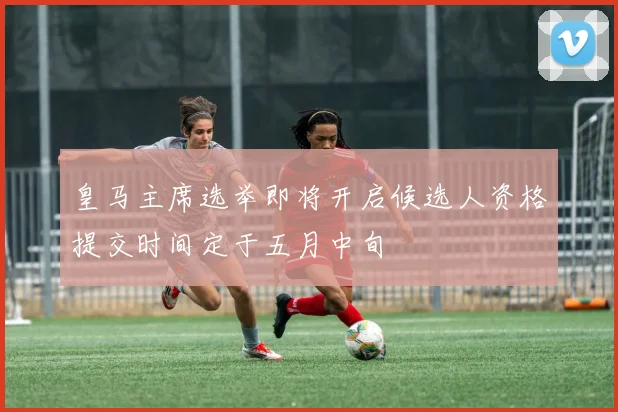 皇马主席选举即将开启候选人资格提交时间定于五月中旬