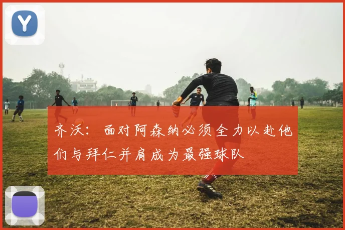 齐沃：面对阿森纳必须全力以赴他们与拜仁并肩成为最强球队