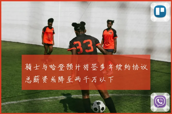 骑士与哈登预计将签多年续约协议总薪资或降至两千万以下