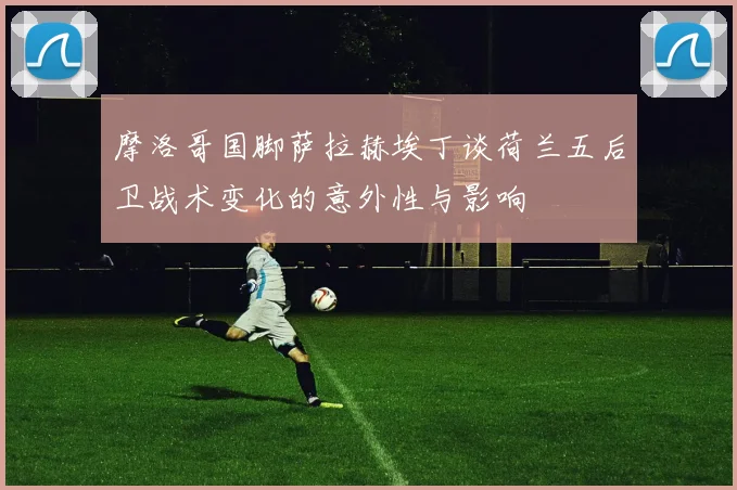 摩洛哥国脚萨拉赫埃丁谈荷兰五后卫战术变化的意外性与影响