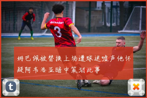 姆巴佩被替换上场遭球迷嘘声他怀疑阿韦洛亚暗中策划此事