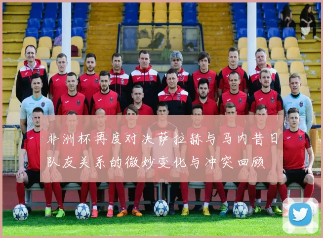 非洲杯再度对决萨拉赫与马内昔日队友关系的微妙变化与冲突回顾