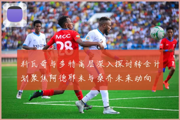 科瓦奇与多特高层深入探讨转会计划聚焦阿德耶米与桑乔未来动向