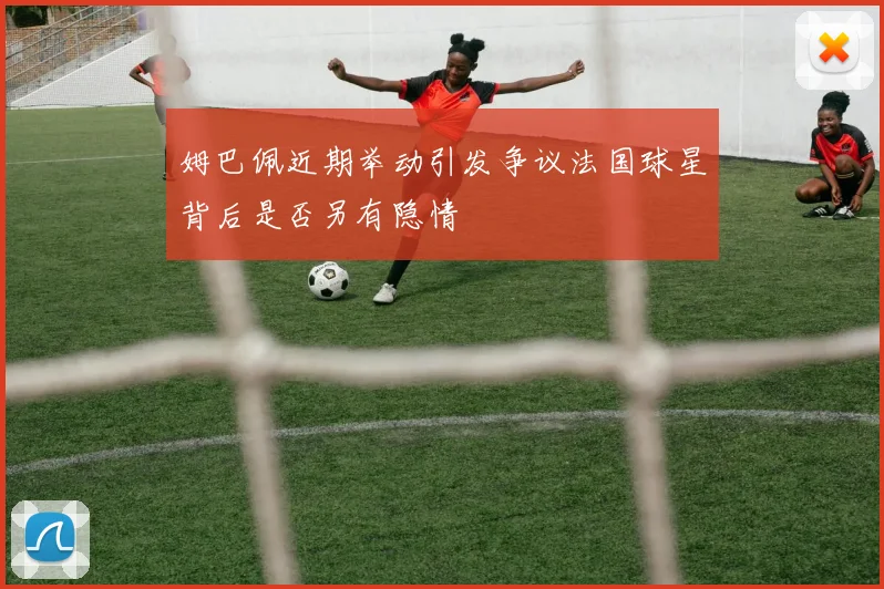 姆巴佩近期举动引发争议法国球星背后是否另有隐情