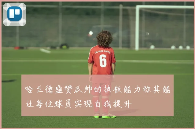 哈兰德盛赞瓜帅的执教能力称其能让每位球员实现自我提升