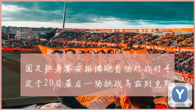 国足热身赛安排揭晓首场对战对手定于20日最后一场挑战乌兹别克斯坦