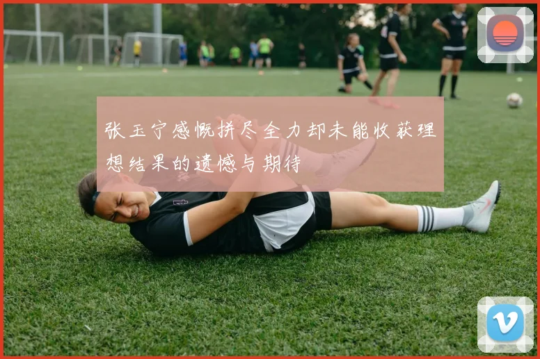 张玉宁感慨拼尽全力却未能收获理想结果的遗憾与期待