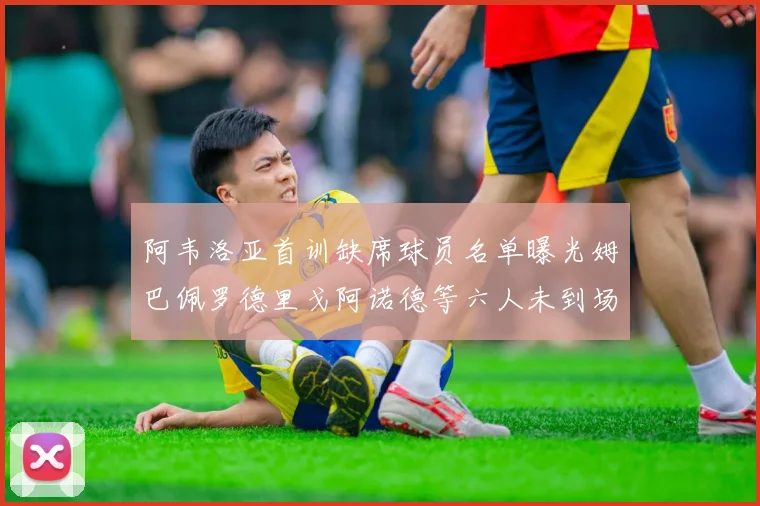 阿韦洛亚首训缺席球员名单曝光姆巴佩罗德里戈阿诺德等六人未到场