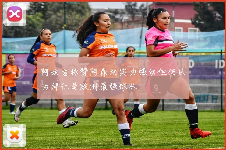 阿坎吉称赞阿森纳实力强劲但仍认为拜仁是欧洲最强球队