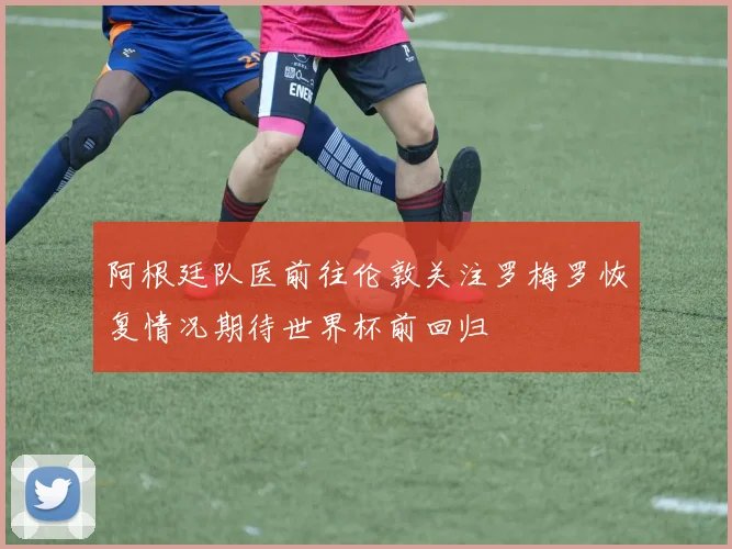 阿根廷队医前往伦敦关注罗梅罗恢复情况期待世界杯前回归
