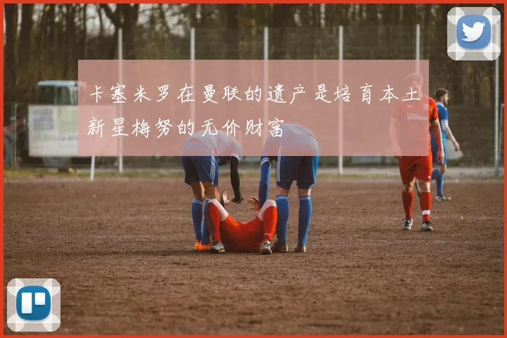 卡塞米罗在曼联的遗产是培育本土新星梅努的无价财富