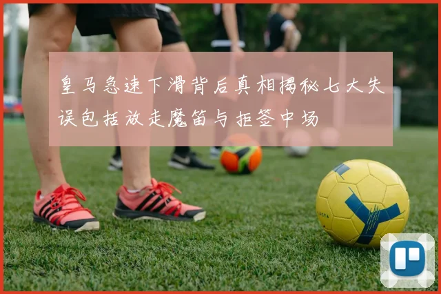 皇马急速下滑背后真相揭秘七大失误包括放走魔笛与拒签中场