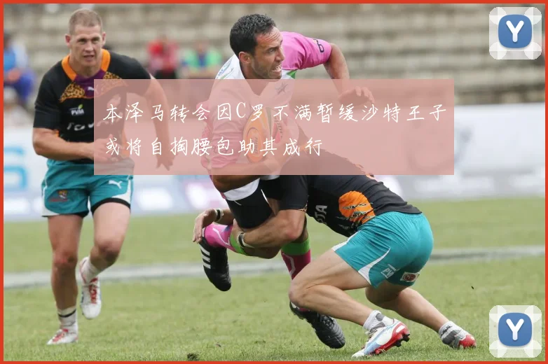 本泽马转会因C罗不满暂缓沙特王子或将自掏腰包助其成行
