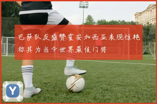 巴萨队友盛赞霍安加西亚表现惊艳称其为当今世界最佳门将