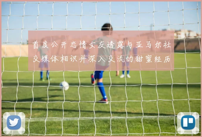 首度公开恋情女友透露与亚马尔社交媒体相识并深入交流的甜蜜经历