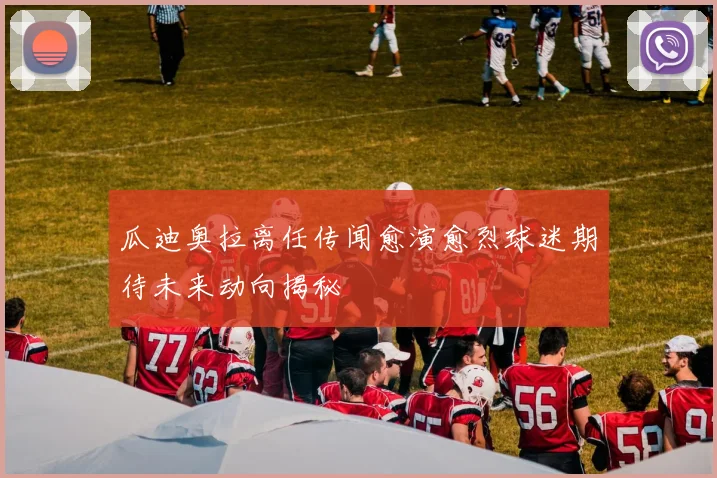 瓜迪奥拉离任传闻愈演愈烈球迷期待未来动向揭秘