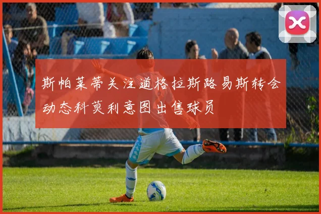 斯帕莱蒂关注道格拉斯路易斯转会动态科莫利意图出售球员